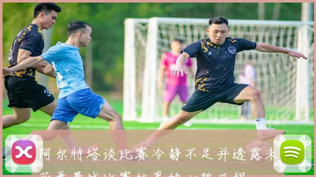 阿尔特塔谈比赛冷静不足并透露未获悉曼城比赛结果的心路历程