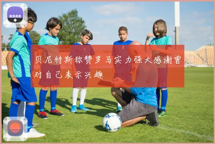 贝尼特斯称赞罗马实力强大感谢曾对自己表示兴趣