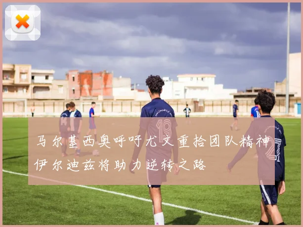 马尔基西奥呼吁尤文重拾团队精神伊尔迪兹将助力逆转之路