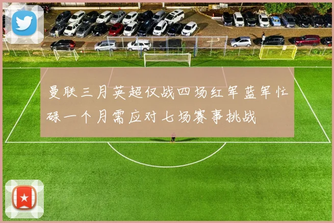 曼联三月英超仅战四场红军蓝军忙碌一个月需应对七场赛事挑战