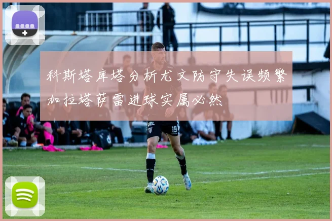 科斯塔库塔分析尤文防守失误频繁加拉塔萨雷进球实属必然