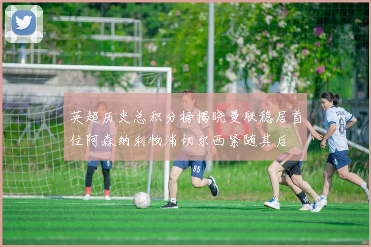 英超历史总积分榜揭晓曼联稳居首位阿森纳利物浦切尔西紧随其后