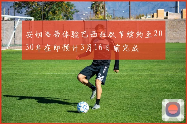 安切洛蒂体验巴西狂欢节续约至2030年在即预计3月16日前完成