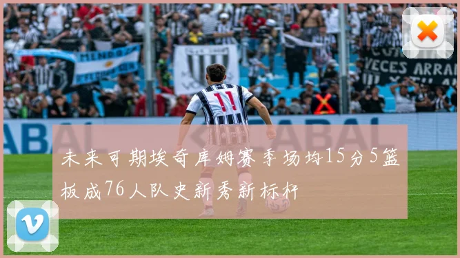 未来可期埃奇库姆赛季场均15分5篮板成76人队史新秀新标杆