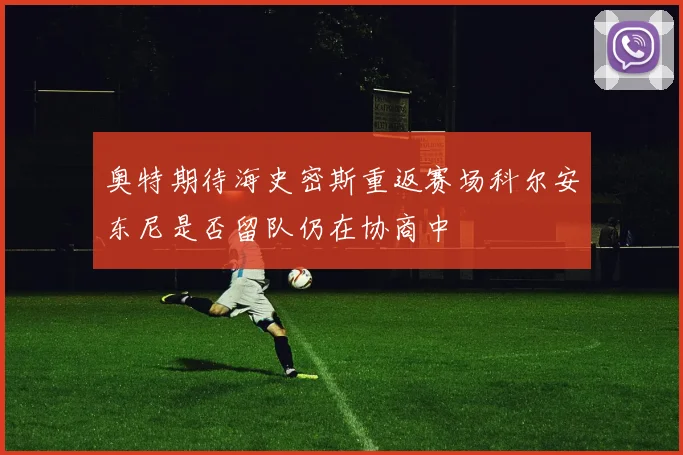 奥特期待海史密斯重返赛场科尔安东尼是否留队仍在协商中
