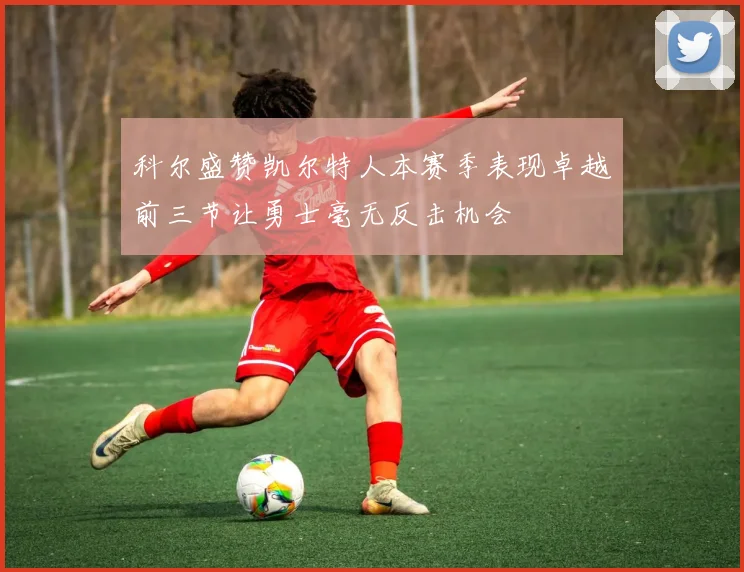 科尔盛赞凯尔特人本赛季表现卓越前三节让勇士毫无反击机会
