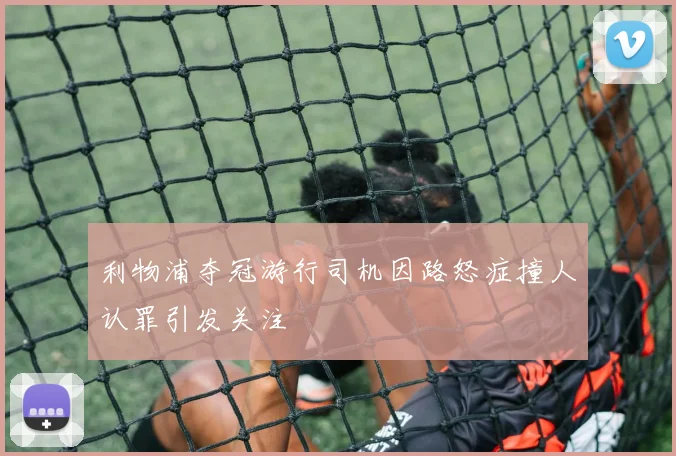 利物浦夺冠游行司机因路怒症撞人认罪引发关注