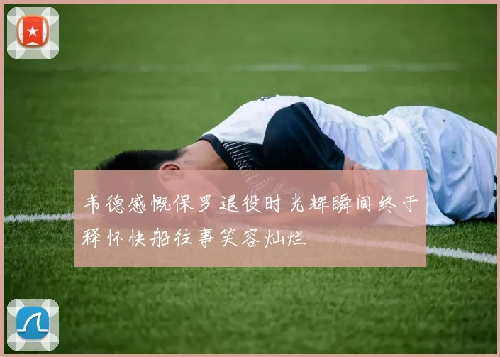 韦德感慨保罗退役时光辉瞬间终于释怀快船往事笑容灿烂