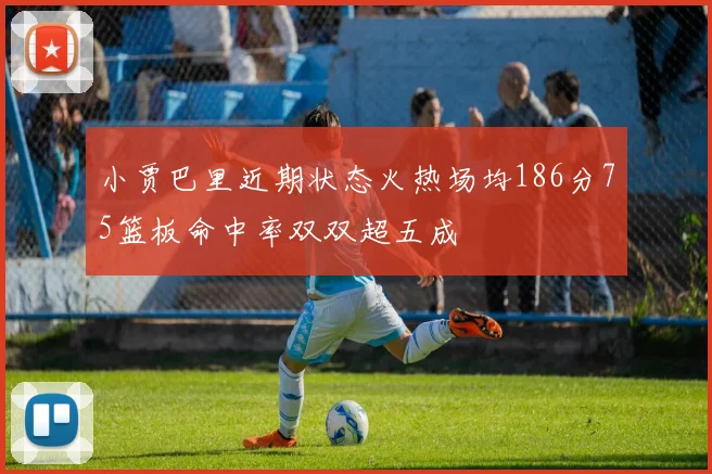 小贾巴里近期状态火热场均186分75篮板命中率双双超五成