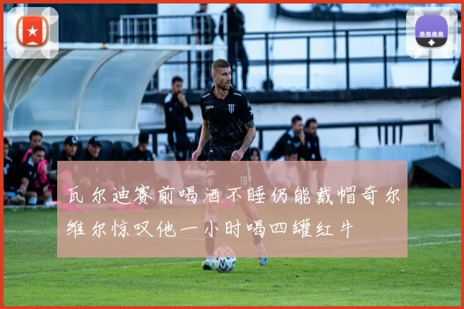 瓦尔迪赛前喝酒不睡仍能戴帽奇尔维尔惊叹他一小时喝四罐红牛