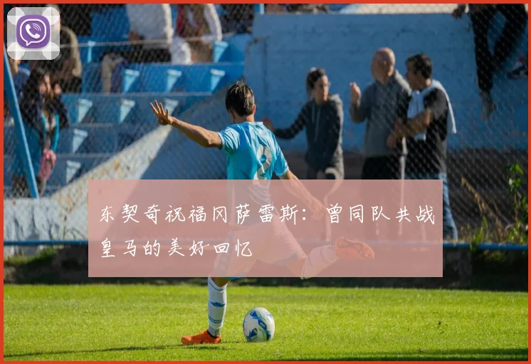 东契奇祝福冈萨雷斯：曾同队共战皇马的美好回忆