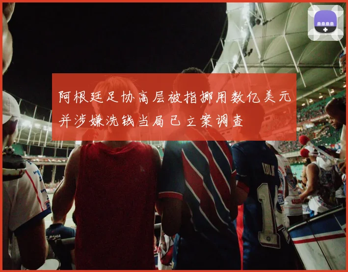 阿根廷足协高层被指挪用数亿美元并涉嫌洗钱当局已立案调查
