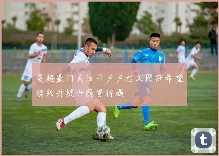 英超豪门关注卡卢卢尤文图斯希望续约并提升薪资待遇