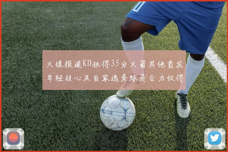 火媒报道KD独得35分火箭其他首发年轻核心及自家选秀球员合力仅得42分
