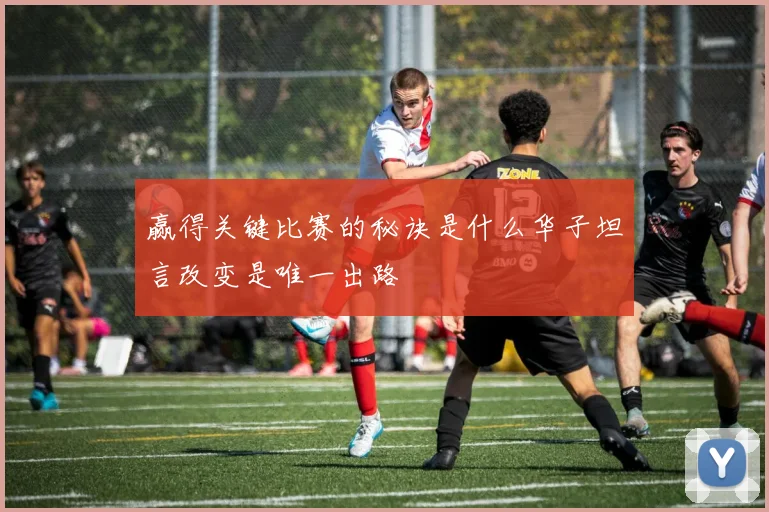 赢得关键比赛的秘诀是什么华子坦言改变是唯一出路