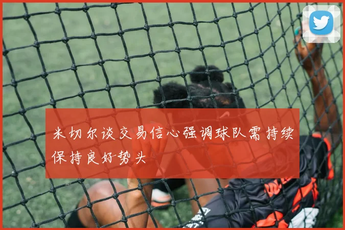米切尔谈交易信心强调球队需持续保持良好势头