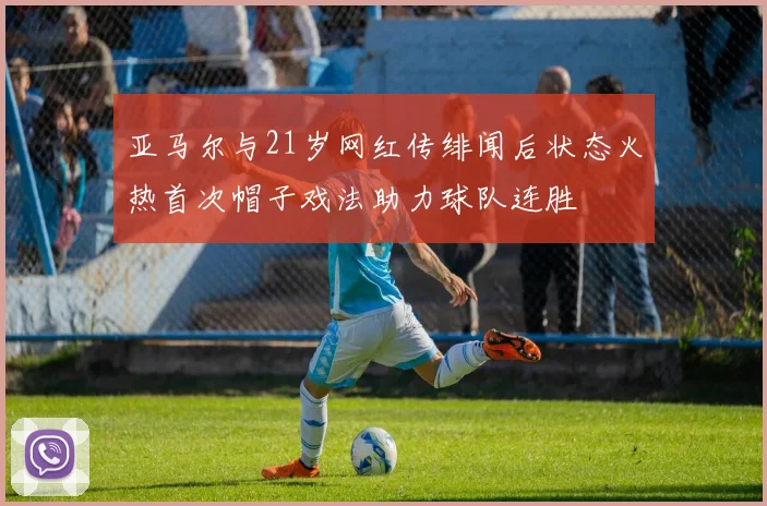 亚马尔与21岁网红传绯闻后状态火热首次帽子戏法助力球队连胜