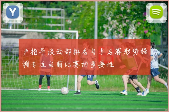 卢指导谈西部排名与季后赛形势强调专注当前比赛的重要性